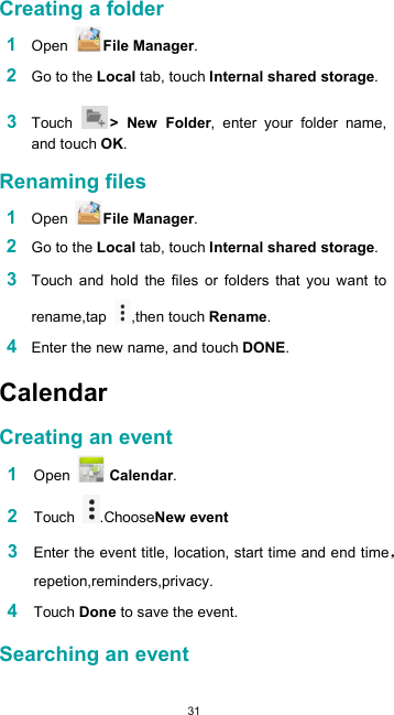  31  Creating a folder  1 Open  File Manager.  2 Go to the Local tab, touch Internal shared storage.  3 Touch  &gt;  New  Folder,  enter  your  folder  name, and touch OK.  Renaming files  1 Open  File Manager.  2 Go to the Local tab, touch Internal shared storage.  3 Touch  and  hold  the  files  or  folders  that  you  want  to rename,tap  ,then touch Rename.  4 Enter the new name, and touch DONE.  Calendar  Creating an event  1 Open   Calendar.  2 Touch  .ChooseNew event  3 Enter the event title, location, start time and end timerepetion,reminders,privacy.  4 Touch Done to save the event.  Searching an event  