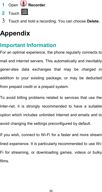  35 1 Open   Recorder.  2 Touch  .  3 Touch and hold a recording. You can choose Delete.  Appendix  Important Information  For an optimal experience, the phone regularly connects to mail and internet servers. This automatically and inevitably gener-ates  data  exchanges  that  may  be  charged  in addition  to  your  existing  package,  or  may  be  deducted from prepaid credit or a prepaid system.  To  avoid  billing problems  related  to  services that  use  the Inter-net,  it  is  strongly  recommended  to  have  a  suitable option which includes unlimited Internet and emails and to avoid changing the settings preconfigured by default.  If you wish, connect to Wi-Fi for a faster and more stream lined experience. It is particularly recommended to use Wi-Fi  for  streaming,  or  downloading  games,  videos  or  bulky films.     