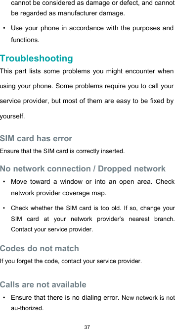  37 cannot be considered as damage or defect, and cannot be regarded as manufacturer damage.  •  Use  your phone in accordance with the purposes  and functions.  Troubleshooting  This  part  lists  some  problems you might encounter when using your phone. Some problems require you to call your service provider, but most of them are easy to be fixed by yourself.  SIM card has error  Ensure that the SIM card is correctly inserted.  No network connection / Dropped network  •  Move  toward  a  window  or  into  an  open  area.  Check network provider coverage map.  •  Check whether  the SIM  card is too old.  If so, change your SIM  card  at  your  network  provider’s  nearest  branch. Contact your service provider.  Codes do not match  If you forget the code, contact your service provider.  Calls are not available  •  Ensure that there is no dialing error. New network is not au-thorized.  