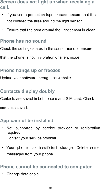  39 Screen does not light up when receiving a call.  •  If you use a protection tape or case, ensure that it has not covered the area around the light sensor.  •  Ensure that the area around the light sensor is clean.  Phone has no sound  Check the settings status in the sound menu to ensure that the phone is not in vibration or silent mode.  Phone hangs up or freezes  Update your software through the website.  Contacts display doubly  Contacts are saved in both phone and SIM card. Check con-tacts saved.  App cannot be installed  •  Not  supported  by  service  provider  or  registration required.  Contact your service provider.  •  Your  phone  has  insufficient  storage.  Delete  some messages from your phone.  Phone cannot be connected to computer  •  Change data cable.  