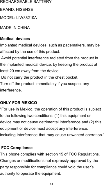  41   RECHARGEABLE BATTERY  BRAND: HISENSE  MODEL: LIW38210A  MADE IN CHINA  Medical devices  Implanted medical devices, such as pacemakers, may be affected by the use of this product.  Avoid potential interference radiated from the product in the implanted medical device, by keeping the product at least 20 cm away from the device.  Do not carry the product in the chest pocket.  Turn off the product immediately if you suspect any interference.   ONLY FOR MEXICO  “For use in Mexico, the operation of this product is subject to the following two conditions: (1) this equipment or device may not cause detrimental interference and (2) this equipment or device must accept any interference, including interference that may cause unwanted operation.”   FCC Compliance  This phone complies with section 15 of FCC Regulations. Changes or modifications not expressly approved by the party responsible for compliance could void the user’s authority to operate the equipment.  