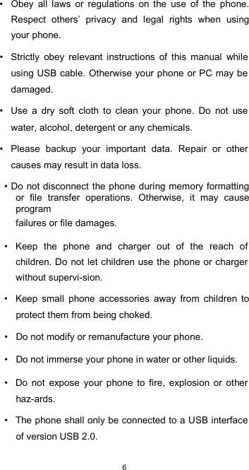  6•  Obey  all  laws  or  regulations  on  the  use  of  the  phone. Respect  others’  privacy  and  legal  rights  when  using your phone.  •  Strictly  obey  relevant  instructions  of  this  manual  while using USB cable. Otherwise your phone or PC may be damaged.  •  Use  a  dry  soft  cloth  to  clean  your  phone.  Do  not  use water, alcohol, detergent or any chemicals.  •  Please  backup  your  important  data.  Repair  or  other causes may result in data loss.  • Do not disconnect the phone during memory formatting or  file  transfer  operations.  Otherwise,  it  may  cause program  failures or file damages.  •  Keep  the  phone  and  charger  out  of  the  reach  of children. Do  not let children use the phone or charger without supervi-sion.  •  Keep  small  phone  accessories  away  from  children  to protect them from being choked.  •  Do not modify or remanufacture your phone.  •  Do not immerse your phone in water or other liquids.  •  Do  not  expose  your  phone  to  fire,  explosion  or  other haz-ards.  •  The phone shall only be connected to a USB interface of version USB 2.0.  