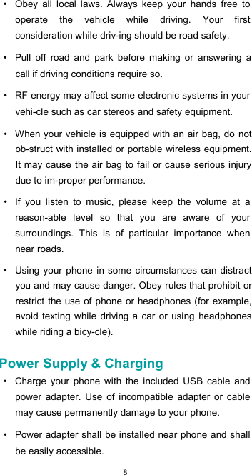  8•  Obey  all  local  laws.  Always  keep  your  hands  free  to operate  the  vehicle  while  driving.  Your  first consideration while driv-ing should be road safety.  •  Pull  off  road  and  park  before  making  or  answering  a call if driving conditions require so.  •  RF energy may affect some electronic systems in your vehi-cle such as car stereos and safety equipment.  •  When your vehicle is equipped with an air bag, do  not ob-struct with installed or portable wireless equipment. It may cause the air bag to fail or cause serious injury due to im-proper performance.  •  If  you  listen  to  music,  please  keep  the  volume  at  a reason-able  level  so  that  you  are  aware  of  your surroundings.  This  is  of  particular  importance  when near roads.  •  Using your phone in some circumstances  can distract you and may cause danger. Obey rules that prohibit or restrict the use of phone or headphones (for example, avoid  texting while  driving a car or using  headphones while riding a bicy-cle).  Power Supply &amp; Charging  •  Charge  your  phone  with  the  included  USB  cable  and power  adapter.  Use  of  incompatible  adapter  or  cable may cause permanently damage to your phone.  •  Power adapter shall be installed near phone and shall be easily accessible. 