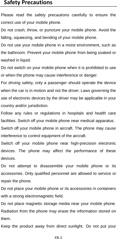  FR-1   Safety Precautions   Please read the safety precautions carefully to ensure the correct use of your mobile phone.   Do not crash, throw, or puncture your mobile phone. Avoid the falling, squeezing, and bending of your mobile phone.   Do not use your mobile phone in a moist environment, such as the bathroom. Prevent your mobile phone from being soaked or washed in liquid.   Do not switch on your mobile phone when it is prohibited to use or when the phone may cause interference or danger.   For driving safety, only a passenger should operate the device when the car is in motion and not the driver. Laws governing the use of electronic devices by the driver may be applicable in your country and/or jurisdiction. Follow any rules or regulations in hospitals and health care facilities. Switch off your mobile phone near medical apparatus.   Switch off your mobile phone in aircraft. The phone may cause interference to control equipment of the aircraft.   Switch off your mobile phone near high-precision electronic devices. The phone may affect the performance of these devices.   Do not attempt to disassemble your mobile phone or its accessories. Only qualified personnel are allowed to service or repair the phone.   Do not place your mobile phone or its accessories in containers with a strong electromagnetic field.   Do not place magnetic storage media near your mobile phone. Radiation from the phone may erase the information stored on them.   Keep the product away from direct sunlight. Do not put your 