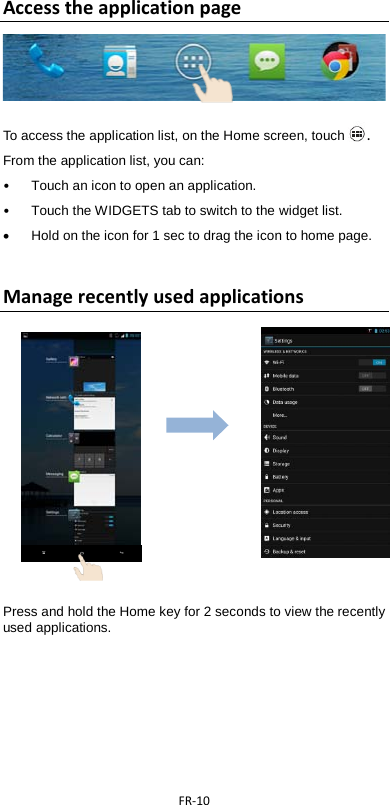  FR-10  Access the application page   To access the application list, on the Home screen, touch . From the application list, you can: • Touch an icon to open an application. •  Touch the WIDGETS tab to switch to the widget list. • Hold on the icon for 1 sec to drag the icon to home page.  Manage recently used applications                           Press and hold the Home key for 2 seconds to view the recently used applications.       