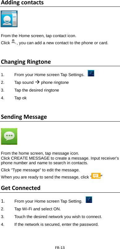  FR-13  Adding contacts     From the Home screen, tap contact icon.   Click , you can add a new contact to the phone or card.    Changing Ringtone 1.  From your Home screen Tap Settings.   2. Tap sound  phone ringtone 3. Tap the desired ringtone 4. Tap ok  Sending Message      From the home screen, tap message icon. Click CREATE MESSAGE to create a message. Input receiver’s phone number and name to search in contacts.   Click “Type message” to edit the message. When you are ready to send the message, click “ ”   Get Connected 1. From your Home screen Tap Setting.   2.   Tap Wi-Fi and select ON. 3.   Touch the desired network you wish to connect. 4.    If the network is secured, enter the password. 