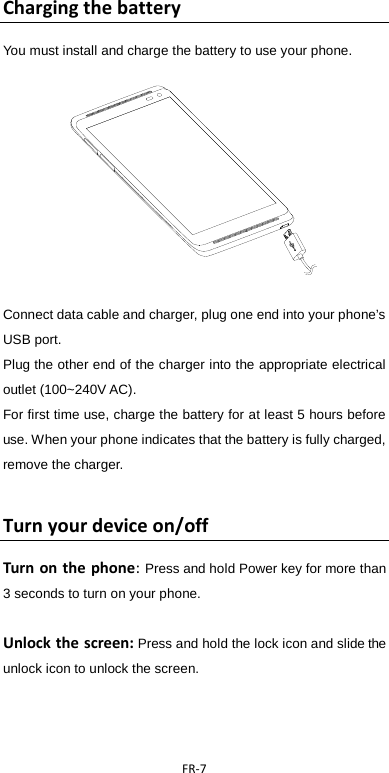  FR-7   Charging the battery   You must install and charge the battery to use your phone.                  Connect data cable and charger, plug one end into your phone’s USB port.   Plug the other end of the charger into the appropriate electrical outlet (100~240V AC).   For first time use, charge the battery for at least 5 hours before use. When your phone indicates that the battery is fully charged, remove the charger.  Turn your device on/off Turn on the phone: Press and hold Power key for more than 3 seconds to turn on your phone.    Unlock the screen: Press and hold the lock icon and slide the unlock icon to unlock the screen.    