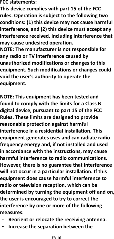  FR-16  FCC statements: This device complies with part 15 of the FCC rules. Operation is subject to the following two conditions: (1) this device may not cause harmful interference, and (2) this device must accept any interference received, including interference that may cause undesired operation.   NOTE: The manufacturer is not responsible for any radio or TV interference caused by unauthorized modifications or changes to this equipment. Such modifications or changes could void the user’s authority to operate the equipment.  NOTE: This equipment has been tested and found to comply with the limits for a Class B digital device, pursuant to part 15 of the FCC Rules. These limits are designed to provide reasonable protection against harmful interference in a residential installation. This equipment generates uses and can radiate radio frequency energy and, if not installed and used in accordance with the instructions, may cause harmful interference to radio communications. However, there is no guarantee that interference will not occur in a particular installation. If this equipment does cause harmful interference to radio or television reception, which can be determined by turning the equipment off and on, the user is encouraged to try to correct the interference by one or more of the following measures: ‐ Reorient or relocate the receiving antenna. ‐ Increase the separation between the 