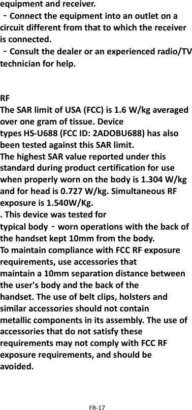  FR-17  equipment and receiver. ‐Connect the equipment into an outlet on a circuit different from that to which the receiver is connected. ‐Consult the dealer or an experienced radio/TV technician for help.   RF The SAR limit of USA (FCC) is 1.6 W/kg averaged over one gram of tissue. Device types HS-U688 (FCC ID: 2ADOBU688) has also been tested against this SAR limit. The highest SAR value reported under this standard during product certification for use when properly worn on the body is 1.304 W/kg and for head is 0.727 W/kg. Simultaneous RF exposure is 1.540W/Kg. . This device was tested for typical body‐worn operations with the back of the handset kept 10mm from the body. To maintain compliance with FCC RF exposure requirements, use accessories that maintain a 10mm separation distance between the user&apos;s body and the back of the handset. The use of belt clips, holsters and similar accessories should not contain metallic components in its assembly. The use of accessories that do not satisfy these requirements may not comply with FCC RF exposure requirements, and should be avoided. 