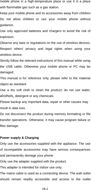  FR-2  mobile phone in a high-temperature place or use it in a place with flammable gas such as a gas station.   Keep your mobile phone and its accessories away from children. Do not allow children to use your mobile phone without guidance.   Use only approved batteries and chargers to avoid the risk of explosion.   Observe any laws or regulations on the use of wireless devices. Respect others’ privacy and legal rights when using your wireless device.   Strictly follow the relevant instructions of this manual while using the USB cable. Otherwise your mobile phone or PC may be damaged.   This manual is for reference only, please refer to the material object as standard. Use a dry soft cloth to clean the product; do not use water, alcohols, detergent or any chemicals. Please backup any important data, repair or other causes may result in data loss. Do not disconnect the product during memory formatting or file transfer operations. Otherwise, it may cause program failure or files damage.  Power supply &amp; Charging Only use the accessories supplied with the appliance. The use of incompatible accessories may have serious consequences and permanently damage your phone. Only use the adapter supplied with the product. This adapter is intended for indoor use only. The mains cable is used as a connecting device. The wall outlet should remain readily accessible and access to the outlet 