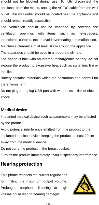  FR-3  should not be blocked during use. To fully disconnect the appliance from the mains, unplug the AC/DC cable from the wall outlet. The wall outlet should be located near the appliance and should remain readily accessible. The ventilation should not be impeded by covering the ventilation openings with items, such as newspapers, tablecloths, curtains, etc. to avoid overheating and malfunction. Maintain a clearance of at least 10cm around the appliance.   The apparatus should be used in a moderate climate. The phone is built with an internal rechargeable battery: do not expose the product to excessive heat such as sunshine, fire or the like. Battery contains materials which are hazardous and harmful for the environment.   Do not plug or unplug USB port with wet hands – risk of electric shock.  Medical device Implanted medical device such as pacemaker may be affected by the product.   Avoid potential interference emitted from the product to the implanted medical device, keeping the product at least 20 cm away from the medical device. Do not carry the product in the breast pocket. Turn off the product immediately if you suspect any interference. Hearing protection This phone respects the current regulations for limiting the maximum output volume. Prolonged earphone listening at high volume could lead to hearing damage!   