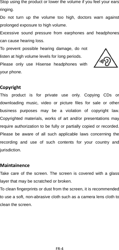  FR-4  Stop using the product or lower the volume if you feel your ears ringing. Do not turn up the volume too high, doctors warn against prolonged exposure to high volume. Excessive sound pressure from earphones and headphones can cause hearing loss. To prevent possible hearing damage, do not listen at high volume levels for long periods.   Please only use Hisense  headphones with your phone.  Copyright This product is for private use only. Copying CDs or downloading music, video or picture files for sale or other business purposes may be a violation of copyright law. Copyrighted materials, works of art and/or presentations may require authorization to be fully or partially copied or recorded. Please be aware of all such applicable laws concerning the recording and use of such contents for your country and jurisdiction.  Maintainence Take care of the screen. The screen is covered with a glass layer that may be scratched or broken. To clean fingerprints or dust from the screen, it is recommended to use a soft, non-abrasive cloth such as a camera lens cloth to clean the screen.    