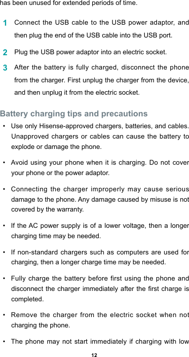 12has been unused for extended periods of time.1  Connect the USB cable to the USB power adaptor, and then plug the end of the USB cable into the USB port.2  Plug the USB power adaptor into an electric socket.3  Afterthebatteryisfullycharged,disconnectthephonefrom the charger. First unplug the charger from the device, and then unplug it from the electric socket.Battery charging tips and precautions• Use only Hisense-approved chargers, batteries, and cables. Unapproved chargers or cables can cause the battery to explode or damage the phone.• Avoidusing yourphonewhenitischarging.Donotcoveryour phone or the power adaptor.• Connecting the charger improperly may cause serious damagetothephone.Anydamagecausedbymisuseisnotcovered by the warranty.• IftheAC power supply is of a lower voltage, then a longercharging time may be needed. • If non-standard chargers such as computers are used for charging, then a longer charge time may be needed. • Fully charge the battery before first using the phone and disconnectthechargerimmediatelyaftertherstchargeiscompleted. • Remove the charger from the electric socket when not charging the phone. • The phone may not start immediately if charging with low 