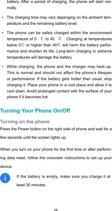 13battery.Afteraperiodofcharging,thephonewillstartnor-mally.• The charging time may vary depenging on the ambient tem-perature and the remaining battery level.• The phone can be safely charged within the environment temperature of 0 ℃ to 40 ℃. Charging at temperatures below 0℃ or higher than 40℃ will harm the battery perfor-mance and shorten its life. Long-term charging in extreme temperatures will damage the battery.• While charging, the phone and the charger may heat up. This is normal and should not affect the phone’s lifespan or performance. If the battery gets hotter than usual, stop charging it. Place your phone in a cool place and allow it to cooldown.Avoidprolongedcontactwiththesurfaceofyourphone if it becomes hot.Turning Your Phone On/OTurning on the phonePress the Power button on the right side of phone and wait for a few seconds until the screen lights up. Whenyouturnonyourphoneforthersttimeorafterperform-ing data reset, follow the onscreen instructions to set up your device.If the battery is empty, make sure you charge it at least 30 minutes.