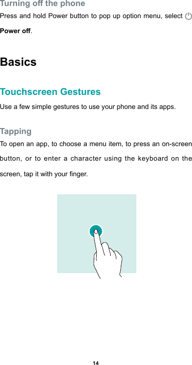 14Turning o the phonePress and hold Power button to pop up option menu, select Power o.BasicsTouchscreen GesturesUse a few simple gestures to use your phone and its apps.TappingTo open an app, to choose a menu item, to press an on-screen button, or to enter a character using the keyboard on the screen,tapitwithyournger.