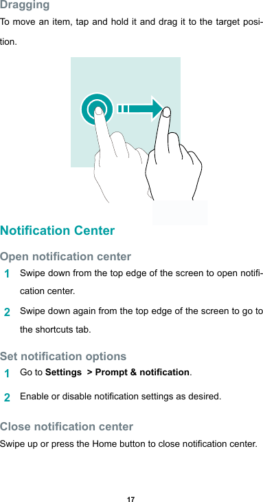 17DraggingTo move an item, tap and hold it and drag it to the target posi-tion.Notication CenterOpen notication center1  Swipedownfromthetopedgeofthescreentoopennoti-cation center.2  Swipe down again from the top edge of the screen to go to the shortcuts tab.Set notication options1  Go to Settings  &gt; Prompt &amp; notication.2  Enableordisablenoticationsettingsasdesired.Close notication centerSwipeuporpresstheHomebuttontoclosenoticationcenter.