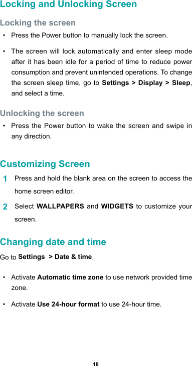 18Locking and Unlocking ScreenLocking the screen• Press the Power button to manually lock the screen.• The screen will lock automatically and enter sleep mode after it has been idle for a period of time to reduce power consumption and prevent unintended operations. To change the screen sleep time, go to Settings &gt; Display &gt; Sleep, and select a time. Unlocking the screen• Press the Power button to wake the screen and swipe in any direction.Customizing Screen1  Press and hold the blank area on the screen to access the home screen editor. 2  Select WALLPAPERS and WIDGETS to customize your screen.Changing date and timeGo to Settings  &gt; Date &amp; time. • ActivateAutomatic time zone to use network provided time zone.• ActivateUse 24-hour format to use 24-hour time.