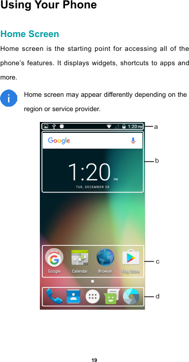 19Using Your Phone Home ScreenHome screen is the starting point for accessing all of the phone’s features. It displays widgets, shortcuts to apps and more. Homescreenmayappeardierentlydependingontheregion or service provider.   