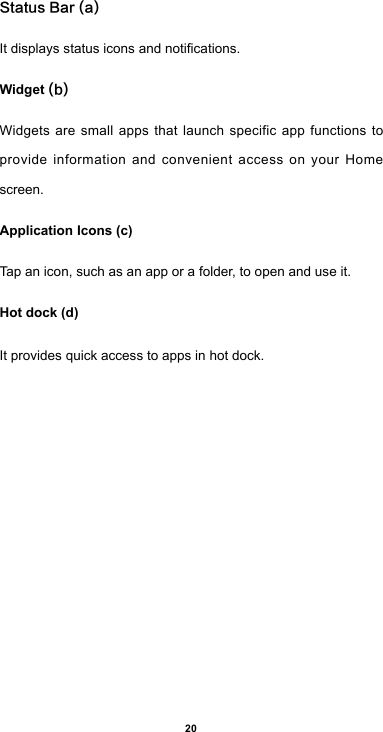 20Status Bar (a)Itdisplaysstatusiconsandnotications.Widget (b)Widgets are small apps that launch specific app functions to provide information and convenient access on your Home screen.Application Icons (c)Tap an icon, such as an app or a folder, to open and use it.Hot dock (d)It provides quick access to apps in hot dock.