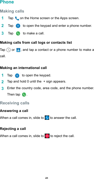 21PhoneMaking calls1   Tap  ontheHomescreenortheAppsscreen.2   Tap   to open the keypad and enter a phone number. 3   Tap    to make a call.Making calls from call logs or contacts listTap   or  , and tap a contact or a phone number to make a call.Making an international call1  Tap   to open the keypad.2  Tap and hold 0 until the  + sign appears. 3  Enter the country code, area code, and the phone number. Then tap  .Receiving callsAnswering a callWhen a call comes in, slide to   to answer the call.Rejecting a callWhen a call comes in, slide to   to reject the call.