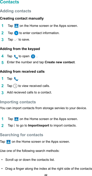 22ContactsAdding contactsCreating contact manually1   Tap  ontheHomescreenortheAppsscreen.2   Tap   to enter contact information.3   Tap   to save.Adding from the keypad4  Tap   to open   . 5  Enter the number and tap Create new contact.Adding from received calls1  Tap  .2  Tap   to view received calls.3  Addrecievedcallstoacontact.Importing contactsYou can import contacts from storage servies to your device.1   Tap  ontheHomescreenortheAppsscreen.2   Tap    to go to Import/export to import contacts.Searching for contactsTap   ontheHomescreenortheAppsscreen.Use one of the following search methods:• Scroll up or down the contacts list.• Dragangeralongtheindexattherightsideofthecontacts