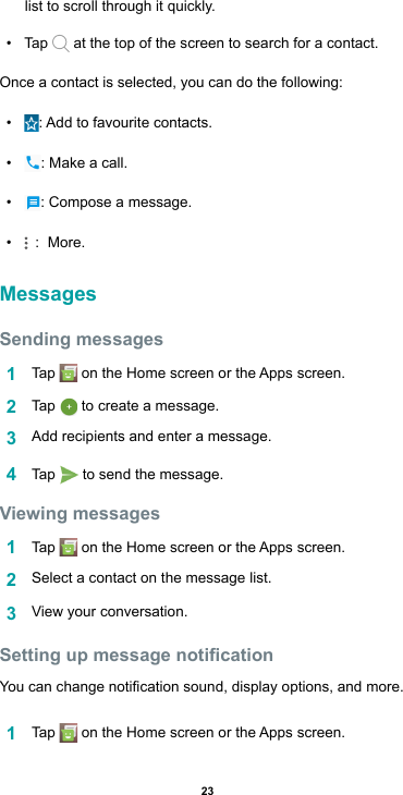 23list to scroll through it quickly.• Tap   at the top of the screen to search for a contact. Once a contact is selected, you can do the following:• :Addtofavouritecontacts.• : Make a call.• : Compose a message.•  :  More.MessagesSending messages1  Tap  ontheHomescreenortheAppsscreen.2  Tap   to create a message.3  Addrecipientsandenteramessage.4  Tap   to send the message. Viewing messages1  Tap  ontheHomescreenortheAppsscreen.2  Select a contact on the message list.3  View your conversation. Setting up message noticationYoucanchangenoticationsound,displayoptions,andmore.1  Tap  ontheHomescreenortheAppsscreen.