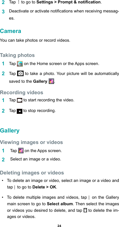 242  Tap    to go to Settings &gt; Prompt &amp; notication.3  Deactivateoractivatenoticationswhenreceivingmessag-es.CameraYou can take photos or record videos. Taking photos1  Tap  ontheHomescreenortheAppsscreen.2  Tap   to take a photo. Your picture will be automatically saved to the Gallery  .Recording videos 1  Tap   to start recording the video. 2  Tap   to stop recording. GalleryViewing images or videos1   Tap  ontheAppsscreen.2   Select an image or a video.Deleting images or videos• To delete an image or video, select an image or a video and tap   to go to Delete &gt; OK.• To delete multiple images and videos, tap   on the Gallery main screen to go to Select album. Then select the images or videos you desired to delete, and tap   to delete the im-ages or videos.