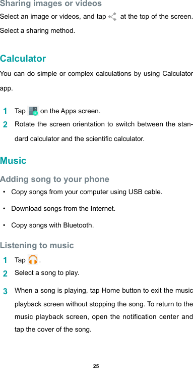 25Sharing images or videosSelect an image or videos, and tap    at the top of the screen.  Select a sharing method.CalculatorYou can do simple or complex calculations by using Calculator app.1  Tap  ontheAppsscreen.2  Rotate the screen orientation to switch between the stan-dardcalculatorandthescienticcalculator.MusicAdding song to your phone• Copy songs from your computer using USB cable.• Download songs from the Internet.• Copy songs with Bluetooth.Listening to music1  Tap   .2  Select a song to play.3  When a song is playing, tap Home button to exit the music playback screen without stopping the song. To return to the music playback screen, open the notification center and tap the cover of the song.