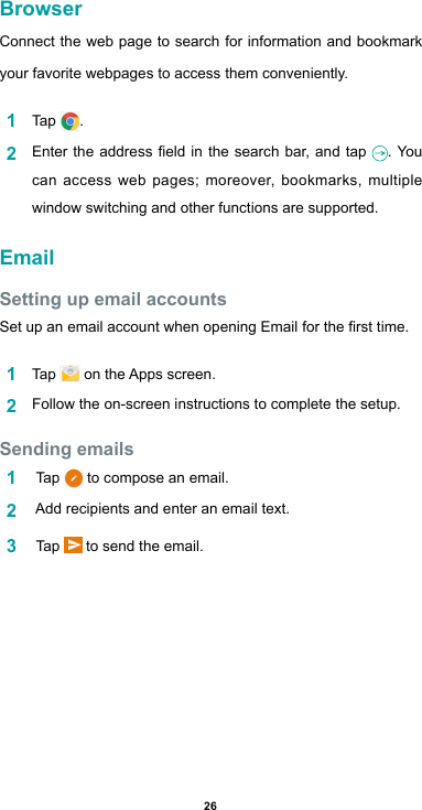 26BrowserConnect the web page to search for information and bookmark your favorite webpages to access them conveniently. 1  Tap  .2  Entertheaddresseldinthesearchbar,and tap . You can access web pages; moreover, bookmarks, multiple window switching and other functions are supported. EmailSetting up email accountsSetupanemailaccountwhenopeningEmailforthersttime.1  Tap  ontheAppsscreen.2  Follow the on-screen instructions to complete the setup.Sending emails1   Tap   to compose an email. 2  Addrecipientsandenteranemailtext.3   Tap   to send the email.