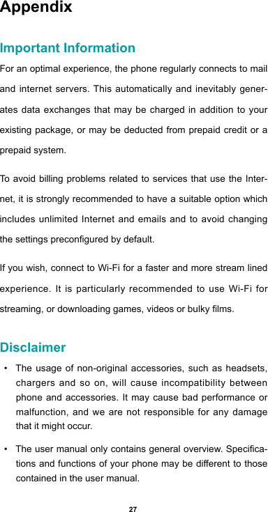 27AppendixImportant InformationFor an optimal experience, the phone regularly connects to mail and internet servers. This automatically and inevitably gener-ates data exchanges that may be charged in addition to your existing package, or may be deducted from prepaid credit or a prepaid system.To avoid billing problems related to services that use the Inter-net, it is strongly recommended to have a suitable option which includes unlimited Internet and emails and to avoid changing thesettingspreconguredbydefault.If you wish, connect to Wi-Fi for a faster and more stream lined experience. It is particularly recommended to use Wi-Fi for streaming,ordownloadinggames,videosorbulkylms.Disclaimer• The usage of non-original accessories, such as headsets, chargers and so on, will cause incompatibility between phone and accessories. It may cause bad performance or malfunction, and we are not responsible for any damage that it might occur.• Theusermanualonlycontainsgeneraloverview.Specica-tionsandfunctionsofyourphonemaybedierenttothosecontained in the user manual. 