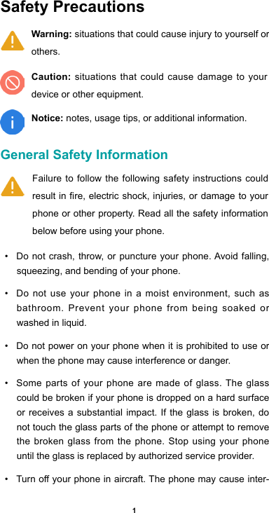 1Safety Precautions General Safety Information • Donotcrash,throw, or puncture your phone.Avoidfalling,squeezing, and bending of your phone. • Do not use your phone in a moist environment, such as bathroom. Prevent your phone from being soaked or washed in liquid. • Do not power on your phone when it is prohibited to use or when the phone may cause interference or danger. • Some parts of your phone are made of glass. The glass could be broken if your phone is dropped on a hard surface or receives a substantial impact. If the glass is broken, do not touch the glass parts of the phone or attempt to remove the broken glass from the phone. Stop using your phone until the glass is replaced by authorized service provider.• Turnoyourphoneinaircraft.Thephonemaycauseinter-Failure to follow the following safety instructions could result in fire, electric shock, injuries, or damage to your phone or other property. Read all the safety information below before using your phone.  Warning: situations that could cause injury to yourself or others.Caution: situations that could cause damage to your device or other equipment.Notice: notes, usage tips, or additional information.