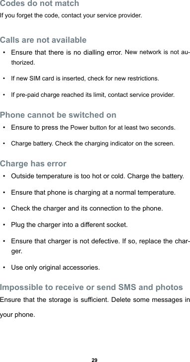 29Codes do not matchIf you forget the code, contact your service provider.Calls are not available• Ensure that there is no dialling error. New network is not au-thorized.• If new SIM card is inserted, check for new restrictions.• If pre-paid charge reached its limit, contact service provider.Phone cannot be switched on• Ensure to press the Power button for at least two seconds.• Charge battery. Check the charging indicator on the screen.Charge has error• Outside temperature is too hot or cold. Charge the battery.• Ensure that phone is charging at a normal temperature.• Check the charger and its connection to the phone.• Plugthechargerintoadierentsocket.• Ensure that charger is not defective. If so, replace the char-ger.• Use only original accessories.Impossible to receive or send SMS and photosEnsurethatthestorageissucient.Deletesomemessagesinyour phone.