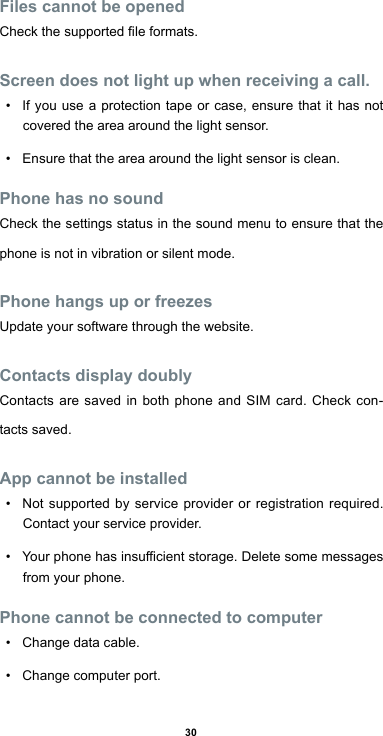 30Files cannot be openedCheckthesupportedleformats.Screen does not light up when receiving a call.• If you use a protection tape or case, ensure that it has not covered the area around the light sensor. • Ensure that the area around the light sensor is clean.Phone has no soundCheck the settings status in the sound menu to ensure that the phone is not in vibration or silent mode.Phone hangs up or freezesUpdate your software through the website.Contacts display doublyContacts are saved in both phone and SIM card. Check con-tacts saved.App cannot be installed• Not supported by service provider or registration required. Contact your service provider.• Yourphonehasinsucientstorage.Deletesomemessagesfrom your phone.Phone cannot be connected to computer• Change data cable.• Change computer port.