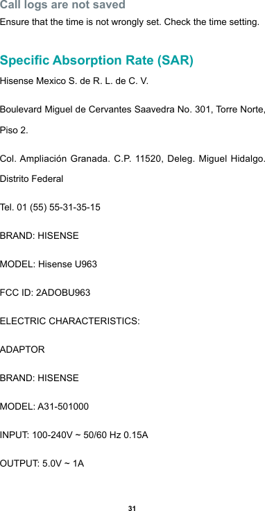 31Call logs are not savedEnsure that the time is not wrongly set. Check the time setting.Specic Absorption Rate (SAR)Hisense Mexico S. de R. L. de C. V.Boulevard Miguel de Cervantes Saavedra No. 301, Torre Norte, Piso 2.Col.Ampliación Granada. C.P.11520,Deleg.MiguelHidalgo.Distrito FederalTel.01(55)55-31-35-15BRAND:HISENSEMODEL: Hisense U963FCCID:2ADOBU963ELECTRICCHARACTERISTICS:ADAPTORBRAND:HISENSEMODEL:A31-501000INPUT:100-240V~50/60Hz0.15AOUTPUT:5.0V~1A