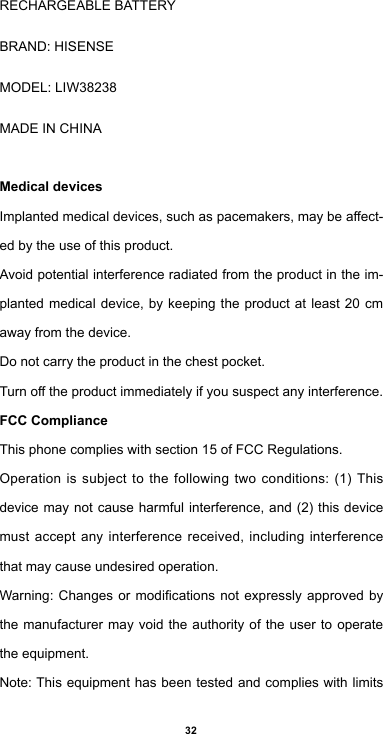 32RECHARGEABLEBATTERYBRAND:HISENSEMODEL: LIW38238MADEINCHINAMedical devicesImplantedmedicaldevices,suchaspacemakers,maybeaect-ed by the use of this product.Avoidpotentialinterferenceradiatedfromtheproductintheim-planted medical device, by keeping the product at least 20 cm away from the device.Do not carry the product in the chest pocket.Turnotheproductimmediatelyifyoususpectanyinterference.FCC ComplianceThis phone complies with section 15 of FCC Regulations.Operationissubjecttothefollowingtwo conditions: (1)Thisdevicemaynotcause harmful interference,and(2)thisdevicemust accept any interference received, including interference that may cause undesired operation.Warning:Changesormodicationsnotexpresslyapprovedbythe manufacturer may void the authority of the user to operate the equipment.Note: This equipment has been tested and complies with limits 
