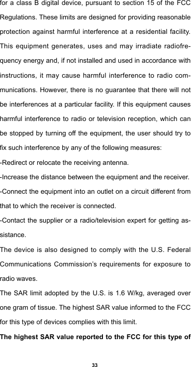 33for a class B digital device, pursuant to section 15 of the FCC Regulations. These limits are designed for providing reasonable protection against harmful interference at a residential facility. This equipment generates, uses and may irradiate radiofre-quency energy and, if not installed and used in accordance with instructions, it may cause harmful interference to radio com-munications. However, there is no guarantee that there will not be interferences at a particular facility. If this equipment causes harmful interference to radio or television reception, which can bestoppedbyturningotheequipment,theusershouldtrytoxsuchinterferencebyanyofthefollowingmeasures:-Redirect or relocate the receiving antenna.-Increase the distance between the equipment and the receiver.-Connecttheequipmentintoanoutletonacircuitdierentfromthat to which the receiver is connected. -Contact the supplier or a radio/television expert for getting as-sistance.The device is also designed to comply with the U.S. Federal Communications Commission’s requirements for exposure to radio waves.TheSARlimit adopted bytheU.S.is1.6W/kg,averagedoveronegramoftissue.ThehighestSARvalueinformedtotheFCCfor this type of devices complies with this limit. The highest SAR value reported to the FCC for this type of 