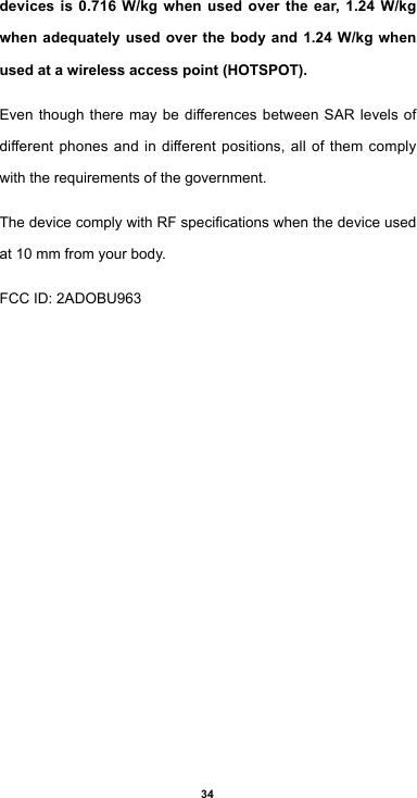 34devices is 0.716 W/kg when used over the ear, 1.24 W/kg when adequately used over the body and 1.24 W/kg when used at a wireless access point (HOTSPOT). EventhoughtheremaybedierencesbetweenSAR levels ofdierentphonesandindierentpositions,allofthemcomplywith the requirements of the government.ThedevicecomplywithRFspecicationswhenthedeviceusedat 10 mm from your body. FCCID:2ADOBU963