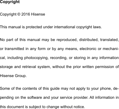 CopyrightCopyright © 2016 HisenseThis manual is protected under international copyright laws.No part of this manual may be reproduced, distributed, translated, or transmitted in any form or by any means, electronic or mechani-cal, including photocopying, recording, or storing in any information storage and retrieval system, without the prior written permission of Hisense Group. Some of the contents of this guide may not apply to your phone, de-pendingonthesoftwareandyourserviceprovider.Allinformationinthis document is subject to change without notice.