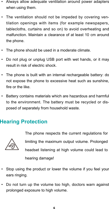 6• Alwaysallowadequateventilationaroundpoweradapterswhen using them. • The ventilation should not be impeded by covering ven-tilation openings with items (for example newspapers, tablecloths,curtainsandsoon)toavoidoverheatingandmalfunction. Maintain a clearance of at least 10 cm around the phone.• The phone should be used in a moderate climate.• Do not plug or unplug USB port with wet hands, or it may result in risk of electric shock.• The phone is built with an internal rechargeable battery: do not expose the phone to excessive heat such as sunshine, reorthelike.• Battery contains materials which are hazardous and harmful to the environment. The battery must be recycled or dis-posed of separately from household waste.Hearing Protection  The phone respects the current regulations for limiting the maximum output volume. Prolonged headset listening at high volume could lead to hearing damage!• Stop using the product or lower the volume if you feel your ears ringing.• Do not turn up the volume too high, doctors warn against prolonged exposure to high volume.