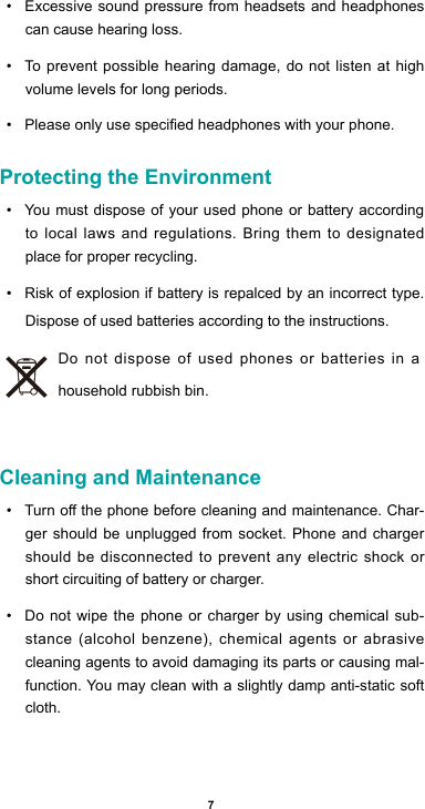 7• Excessive sound pressure from headsets and headphones can cause hearing loss.• To prevent possible hearing damage, do not listen at high volume levels for long periods. • Pleaseonlyusespeciedheadphoneswithyourphone.Protecting the Environment• You must dispose of your used phone or battery according to local laws and regulations. Bring them to designated place for proper recycling. • Risk of explosion if battery is repalced by an incorrect type. Dispose of used batteries according to the instructions.Do not dispose of used phones or batteries in a household rubbish bin. Cleaning and Maintenance• Turnothephonebeforecleaningandmaintenance.Char-ger should be unplugged from socket. Phone and charger should be disconnected to prevent any electric shock or short circuiting of battery or charger.• Do not wipe the phone or charger by using chemical sub-stance(alcoholbenzene),chemicalagents or abrasivecleaning agents to avoid damaging its parts or causing mal-function. You may clean with a slightly damp anti-static soft cloth.