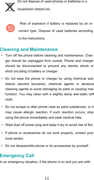   11Do not dispose of used phones or batteries in a household rubbish bin.  Risk  of  explosion if  battery  is  replaced  by  an  in-correct  type.  Dispose  of  used  batteries  according to the instructions.  Cleaning and Maintenance  •  Turn off the phone before cleaning and maintenance. Char-ger  should  be  unplugged  from  socket. Phone  and  charger should  be  disconnected  to  prevent  any  electric  shock  or short circuiting of battery or charger.  •  Do  not  wipe  the  phone  or  charger  by  using chemical  sub-stance  (alcohol  benzene),  chemical  agents  or  abrasive cleaning agents to avoid damaging its parts or causing mal-function. You may clean with a slightly damp anti-static soft cloth.  •  Do not scrape or alter phone case as paint substances, or it may  cause  allergic  reaction.  If  such  reaction  occurs,  stop using the phone immediately and seek medical help.  •  Wipe dust off power plug and keep it dry to avoid risk of fire.  •  If  phone  or  accessories  do  not work properly, contact your local vendor.  •  Do not disassemble phone or its accessories by yourself.  Emergency Call  In an emergency situation, if the phone is on and you are with-   