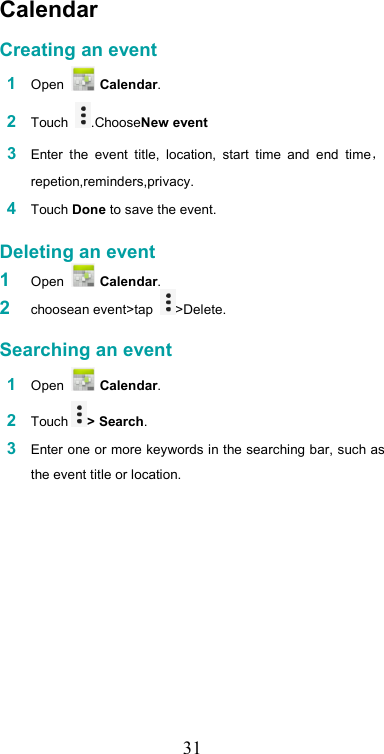   31Calendar  Creating an event  1 Open   Calendar.  2 Touch  .ChooseNew event  3 Enter  the  event  title,  location,  start  time  and  end  timerepetion,reminders,privacy.  4 Touch Done to save the event.   Deleting an event 1  Open   Calendar. 2  choosean event&gt;tap  &gt;Delete.   Searching an event  1 Open   Calendar.  2 Touch &gt; Search.  3 Enter one or more keywords in the searching bar, such as the event title or location.  