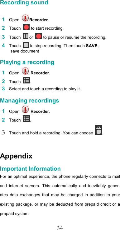   34 Recording sound   1 Open  Recorder.  2 Touch   to start recording.  3 Touch   or   to pause or resume the recording.  4 Touch   to stop recording, Then touch SAVE, save document  Playing a recording  1 Open   Recorder.  2 Touch  .  3 Select and touch a recording to play it.  Managing recordings  1 Open   Recorder.  2 Touch  .  3 Touch and hold a recording. You can choose  .  Appendix  Important Information  For an optimal experience, the phone regularly connects to mail and  internet  servers.  This  automatically  and  inevitably  gener-ates  data  exchanges  that  may  be  charged  in  addition  to  your existing package, or may be deducted  from  prepaid credit or  a prepaid system.  