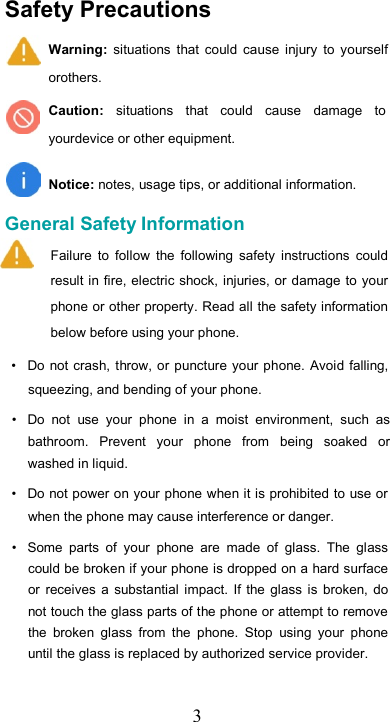   3 Safety Precautions  Warning:  situations  that  could  cause  injury  to  yourself orothers.  Caution:  situations  that  could  cause  damage  to yourdevice or other equipment.   Notice: notes, usage tips, or additional information.  General Safety Information  Failure  to  follow  the  following  safety  instructions  could result in fire, electric shock, injuries, or damage to your phone or other property. Read all the safety information below before using your phone.  •  Do not crash, throw, or  puncture  your phone. Avoid falling, squeezing, and bending of your phone.  •  Do  not  use  your  phone  in  a  moist  environment,  such  as bathroom.  Prevent  your  phone  from  being  soaked  or washed in liquid.  •  Do not power on your phone when it is prohibited to use or when the phone may cause interference or danger.  •  Some  parts  of  your  phone  are  made  of  glass.  The  glass could be broken if your phone is dropped on a hard surface or  receives  a  substantial  impact.  If  the  glass  is  broken,  do not touch the glass parts of the phone or attempt to remove the  broken  glass  from  the  phone.  Stop  using  your  phone until the glass is replaced by authorized service provider.  