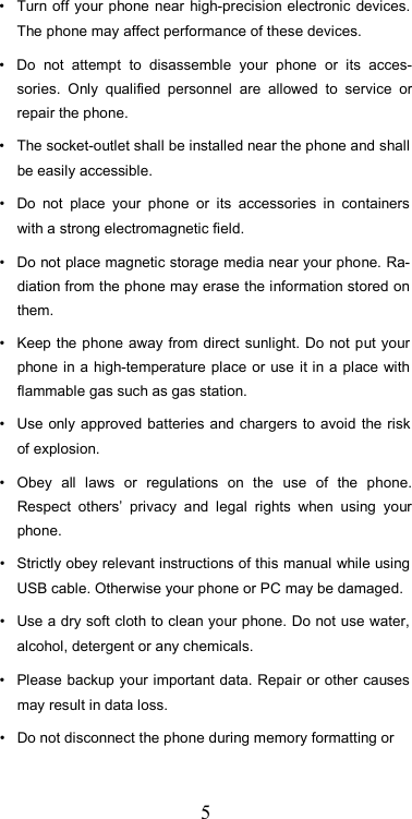  5•  Turn off  your phone  near  high-precision electronic devices. The phone may affect performance of these devices.  •  Do  not  attempt  to  disassemble  your  phone  or  its  acces-sories.  Only  qualified  personnel  are  allowed  to  service  or repair the phone.  •  The socket-outlet shall be installed near the phone and shall be easily accessible.  •  Do  not  place  your  phone  or  its  accessories  in  containers with a strong electromagnetic field.  •  Do not place magnetic storage media near your phone. Ra-diation from the phone may erase the information stored on them.  •  Keep the phone away from direct sunlight. Do not put your phone in a high-temperature place or use it in a  place with flammable gas such as gas station.  •  Use only  approved  batteries and chargers to avoid  the risk of explosion.  •  Obey  all  laws  or  regulations  on  the  use  of  the  phone. Respect  others’  privacy  and  legal  rights  when  using  your phone.  •  Strictly obey relevant instructions of this manual while using USB cable. Otherwise your phone or PC may be damaged.  •  Use a dry soft cloth to clean your phone. Do not use water, alcohol, detergent or any chemicals.  •  Please backup your important data. Repair or other causes may result in data loss.  •  Do not disconnect the phone during memory formatting or  