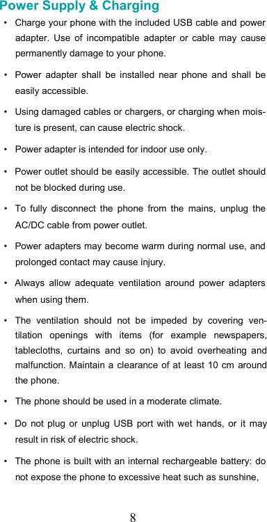   8Power Supply &amp; Charging  •  Charge your phone with the included USB cable and power adapter.  Use  of  incompatible  adapter  or  cable  may  cause permanently damage to your phone.  •  Power  adapter  shall  be  installed  near  phone  and  shall  be easily accessible.  •  Using damaged cables or chargers, or charging when mois-ture is present, can cause electric shock.  •  Power adapter is intended for indoor use only.  •  Power outlet should be easily accessible. The outlet should not be blocked during use.  •  To  fully  disconnect  the  phone  from  the  mains,  unplug  the AC/DC cable from power outlet.  •  Power adapters may become warm during normal use, and prolonged contact may cause injury.  •  Always  allow  adequate  ventilation  around  power  adapters when using them.  •  The  ventilation  should  not  be  impeded  by  covering  ven-tilation  openings  with  items  (for  example  newspapers, tablecloths,  curtains  and  so  on)  to  avoid  overheating  and malfunction. Maintain a clearance of at least 10 cm around the phone.  •  The phone should be used in a moderate climate.  •  Do  not  plug  or  unplug USB  port  with  wet  hands,  or  it  may result in risk of electric shock.  •  The phone is built with an internal rechargeable battery: do not expose the phone to excessive heat such as sunshine,  