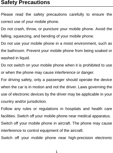 1Safety Precautions   Please read the safety precautions carefully to ensure the correct use of your mobile phone.   Do not crash, throw, or puncture your mobile phone. Avoid the falling, squeezing, and bending of your mobile phone.   Do not use your mobile phone in a moist environment, such as the bathroom. Prevent your mobile phone from being soaked or washed in liquid.   Do not switch on your mobile phone when it is prohibited to use or when the phone may cause interference or danger.   For driving safety, only a passenger should operate the device when the car is in motion and not the driver. Laws governing the use of electronic devices by the driver may be applicable in your country and/or jurisdiction. Follow any rules or regulations in hospitals and health care facilities. Switch off your mobile phone near medical apparatus.   Switch off your mobile phone in aircraft. The phone may cause interference to control equipment of the aircraft.   Switch off your mobile phone near high-precision electronic 