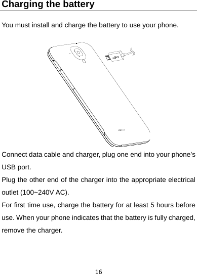 16Charging the battery   You must install and charge the battery to use your phone.     Connect data cable and charger, plug one end into your phone’s USB port.     Plug the other end of the charger into the appropriate electrical outlet (100~240V AC).   For first time use, charge the battery for at least 5 hours before use. When your phone indicates that the battery is fully charged, remove the charger. 