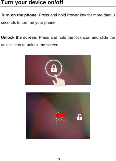 17Turn your device on/off Turn on the phone: Press and hold Power key for more than 3 seconds to turn on your phone.    Unlock the screen: Press and hold the lock icon and slide the unlock icon to unlock the screen.              