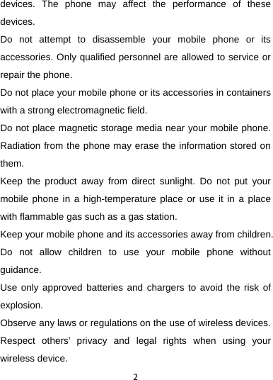 2devices. The phone may affect the performance of these devices.  Do not attempt to disassemble your mobile phone or its accessories. Only qualified personnel are allowed to service or repair the phone.   Do not place your mobile phone or its accessories in containers with a strong electromagnetic field.   Do not place magnetic storage media near your mobile phone. Radiation from the phone may erase the information stored on them.  Keep the product away from direct sunlight. Do not put your mobile phone in a high-temperature place or use it in a place with flammable gas such as a gas station.   Keep your mobile phone and its accessories away from children. Do not allow children to use your mobile phone without guidance.  Use only approved batteries and chargers to avoid the risk of explosion.  Observe any laws or regulations on the use of wireless devices. Respect others’ privacy and legal rights when using your wireless device.   